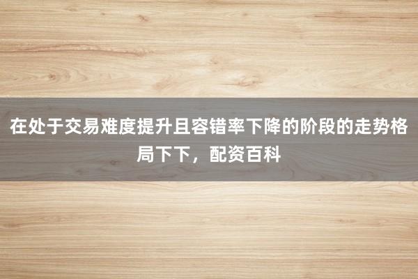 在处于交易难度提升且容错率下降的阶段的走势格局下下，配资百科