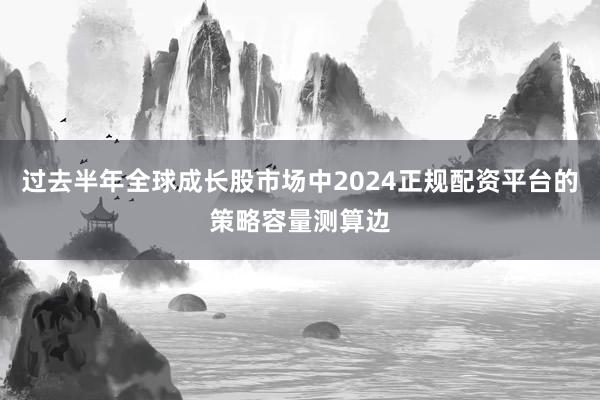 过去半年全球成长股市场中2024正规配资平台的策略容量测算边