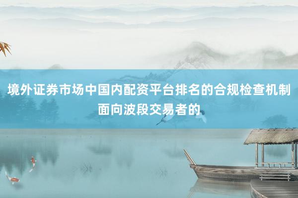 境外证券市场中国内配资平台排名的合规检查机制面向波段交易者的