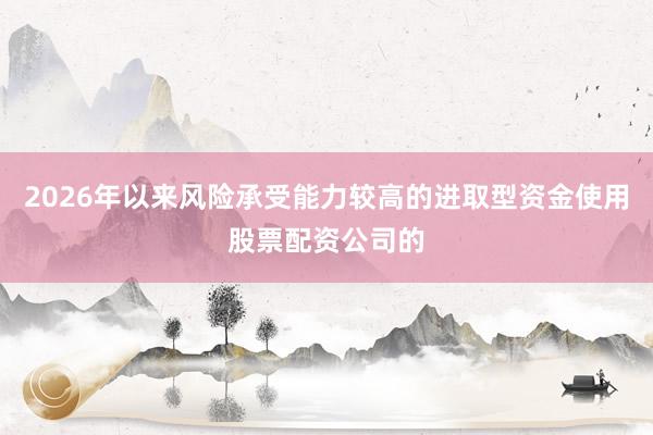 2026年以来风险承受能力较高的进取型资金使用股票配资公司的