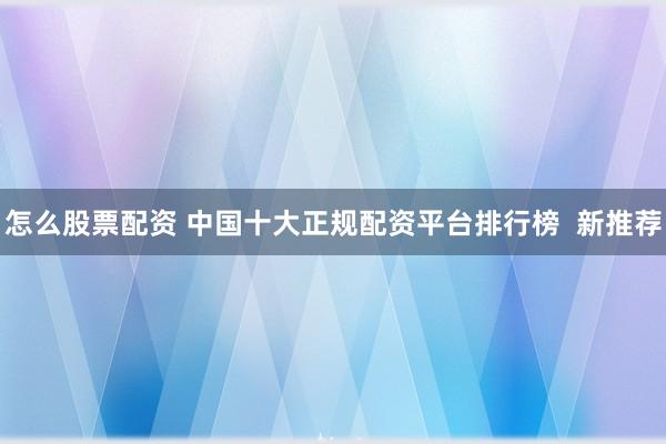 怎么股票配资 中国十大正规配资平台排行榜  新推荐