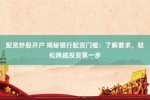 配资炒股开户 揭秘银行配资门槛：了解要求，轻松跨越投资第一步