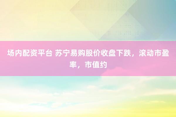 场内配资平台 苏宁易购股价收盘下跌，滚动市盈率，市值约