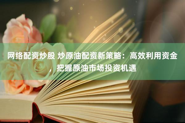 网络配资炒股 炒原油配资新策略：高效利用资金，把握原油市场投资机遇