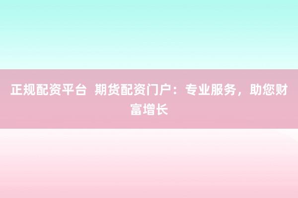 正规配资平台  期货配资门户：专业服务，助您财富增长