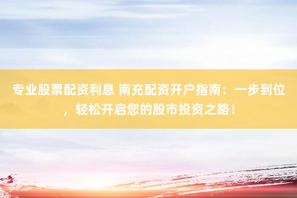 专业股票配资利息 南充配资开户指南：一步到位，轻松开启您的股市投资之路！