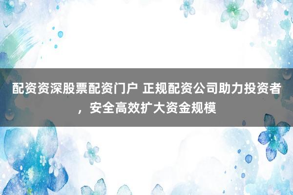 配资资深股票配资门户 正规配资公司助力投资者，安全高效扩大资金规模