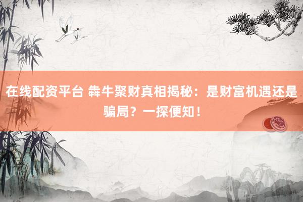 在线配资平台 犇牛聚财真相揭秘：是财富机遇还是骗局？一探便知！