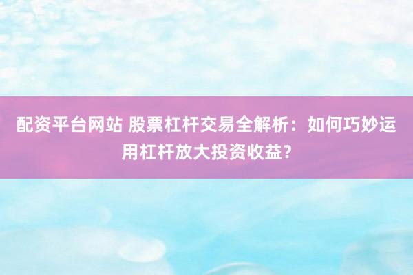 配资平台网站 股票杠杆交易全解析：如何巧妙运用杠杆放大投资收益？