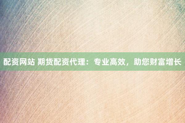 配资网站 期货配资代理：专业高效，助您财富增长