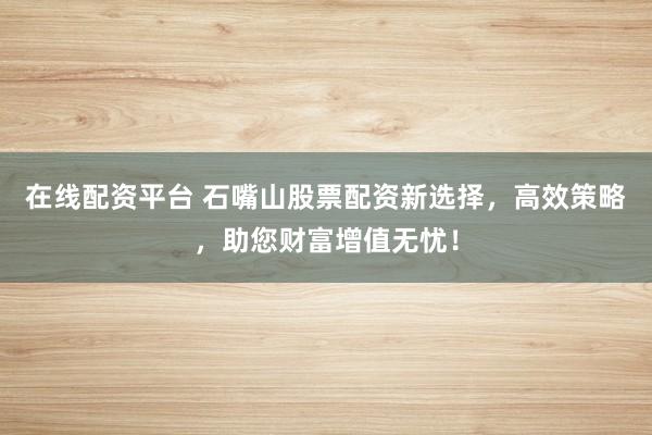 在线配资平台 石嘴山股票配资新选择，高效策略，助您财富增值无忧！
