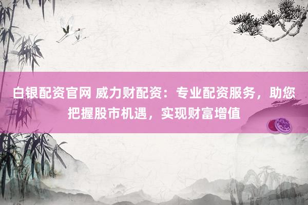 白银配资官网 威力财配资：专业配资服务，助您把握股市机遇，实现财富增值
