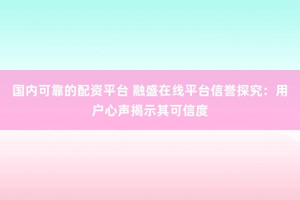 国内可靠的配资平台 融盛在线平台信誉探究：用户心声揭示其可信度