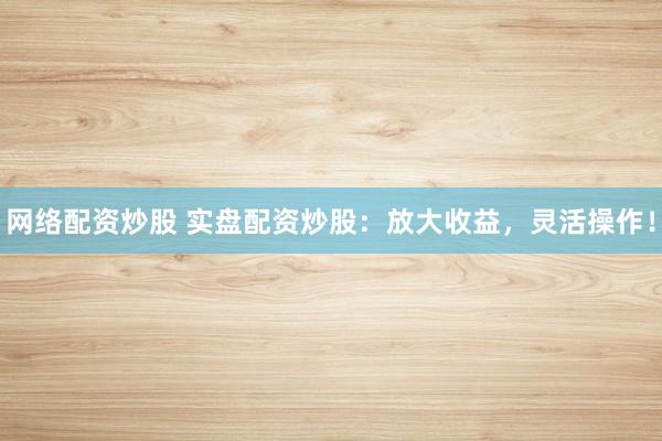 网络配资炒股 实盘配资炒股：放大收益，灵活操作！