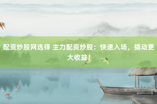 配资炒股网选择 主力配资炒股：快速入场，撬动更大收益！