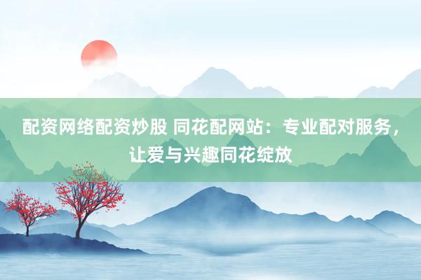 配资网络配资炒股 同花配网站：专业配对服务，让爱与兴趣同花绽放