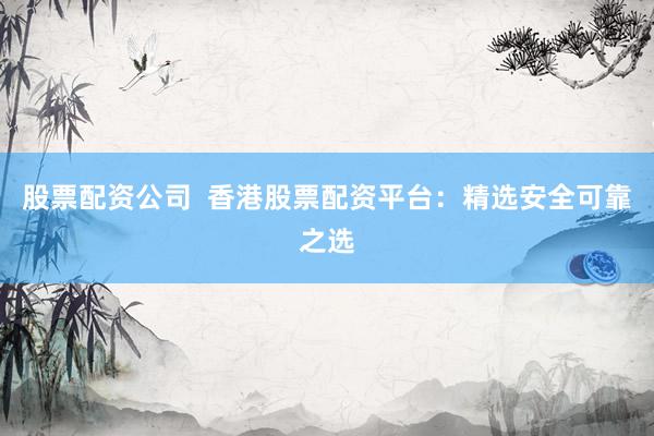 股票配资公司  香港股票配资平台：精选安全可靠之选