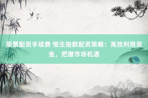 股票配资手续费 恒生指数配资策略：高效利用资金，把握市场机遇