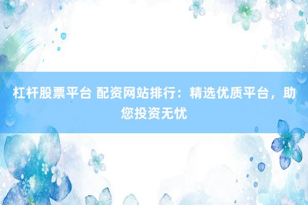 杠杆股票平台 配资网站排行：精选优质平台，助您投资无忧
