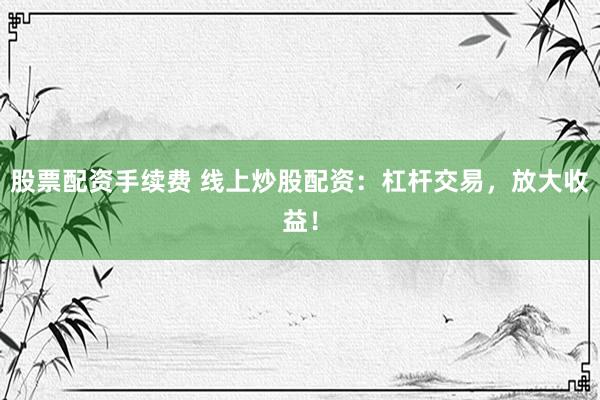 股票配资手续费 线上炒股配资：杠杆交易，放大收益！