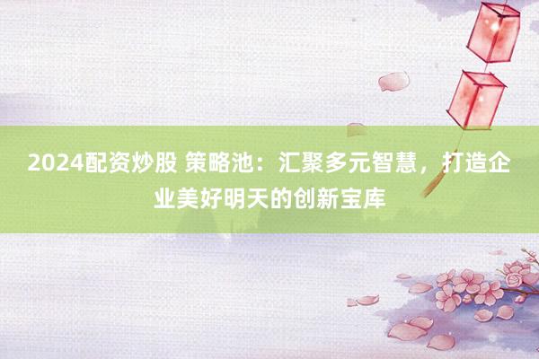 2024配资炒股 策略池：汇聚多元智慧，打造企业美好明天的创新宝库