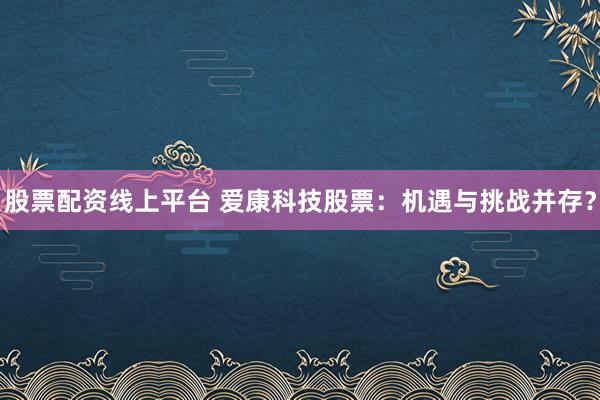 股票配资线上平台 爱康科技股票：机遇与挑战并存？