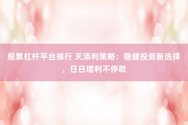 股票杠杆平台排行 天添利策略：稳健投资新选择，日日增利不停歇
