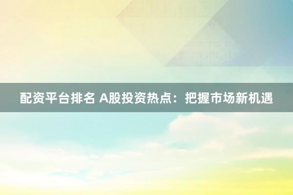 配资平台排名 A股投资热点：把握市场新机遇